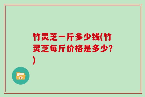 竹灵芝一斤多少钱(竹灵芝每斤价格是多少？)