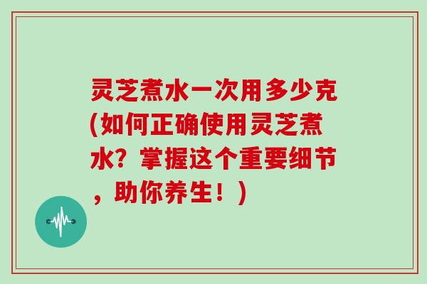 灵芝煮水一次用多少克(如何正确使用灵芝煮水？掌握这个重要细节，助你养生！)