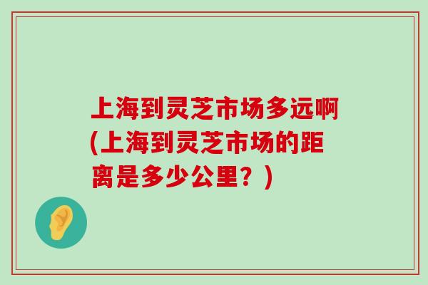 上海到灵芝市场多远啊(上海到灵芝市场的距离是多少公里？)