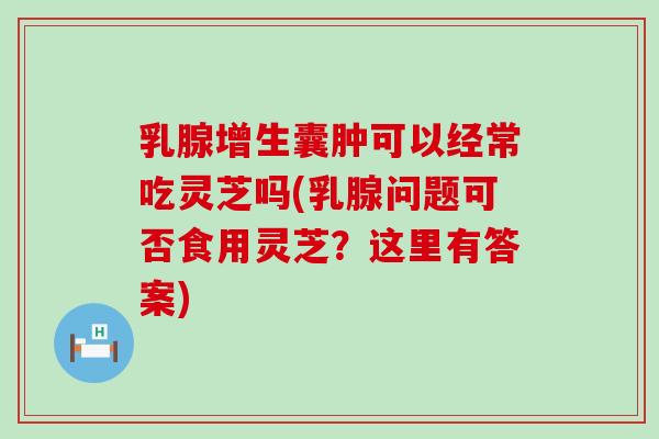 乳腺增生囊肿可以经常吃灵芝吗(乳腺问题可否食用灵芝？这里有答案)