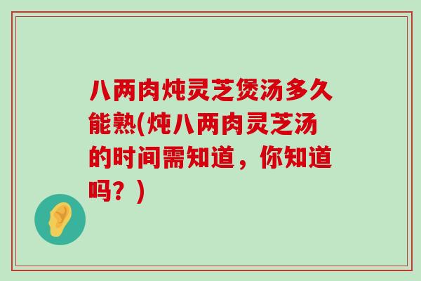 八两肉炖灵芝煲汤多久能熟(炖八两肉灵芝汤的时间需知道，你知道吗？)