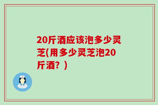 20斤酒应该泡多少灵芝(用多少灵芝泡20斤酒？)