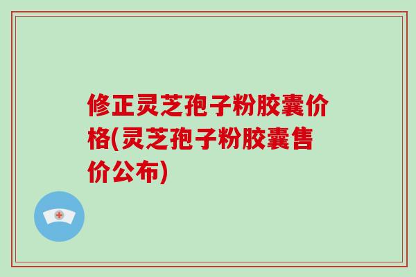 修正灵芝孢子粉胶囊价格(灵芝孢子粉胶囊售价公布)