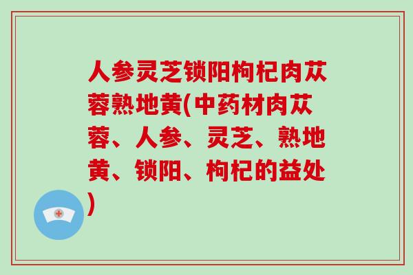 人参灵芝锁阳枸杞肉苁蓉熟地黄(材肉苁蓉、人参、灵芝、熟地黄、锁阳、枸杞的益处)