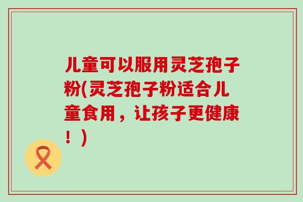 儿童可以服用灵芝孢子粉(灵芝孢子粉适合儿童食用，让孩子更健康！)