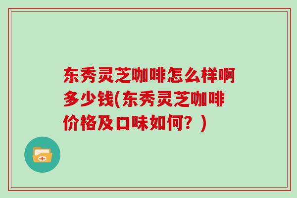 东秀灵芝咖啡怎么样啊多少钱(东秀灵芝咖啡价格及口味如何？)