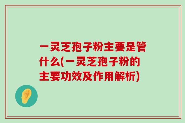 一灵芝孢子粉主要是管什么(一灵芝孢子粉的主要功效及作用解析)