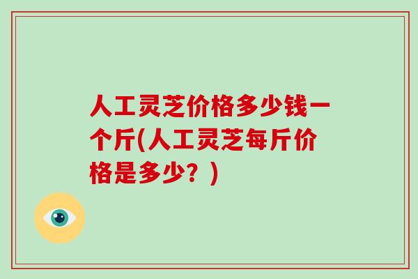 人工灵芝价格多少钱一个斤(人工灵芝每斤价格是多少？)