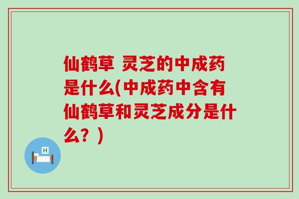 仙鹤草 灵芝的中成药是什么(中成药中含有仙鹤草和灵芝成分是什么？)