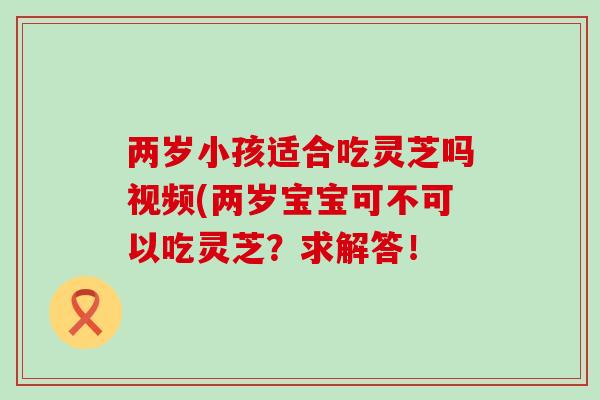 两岁小孩适合吃灵芝吗视频(两岁宝宝可不可以吃灵芝？求解答！