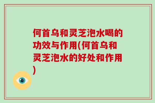 何首乌和灵芝泡水喝的功效与作用(何首乌和灵芝泡水的好处和作用)