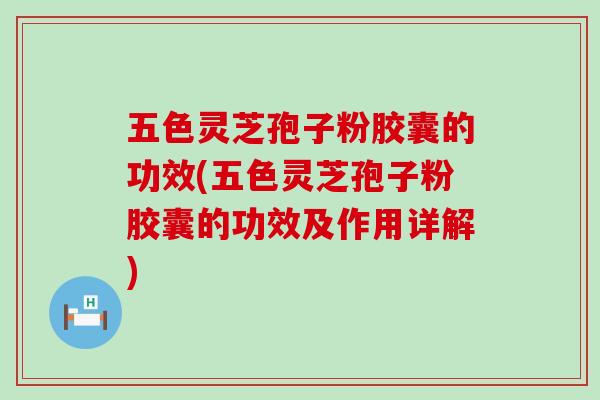 五色灵芝孢子粉胶囊的功效(五色灵芝孢子粉胶囊的功效及作用详解)