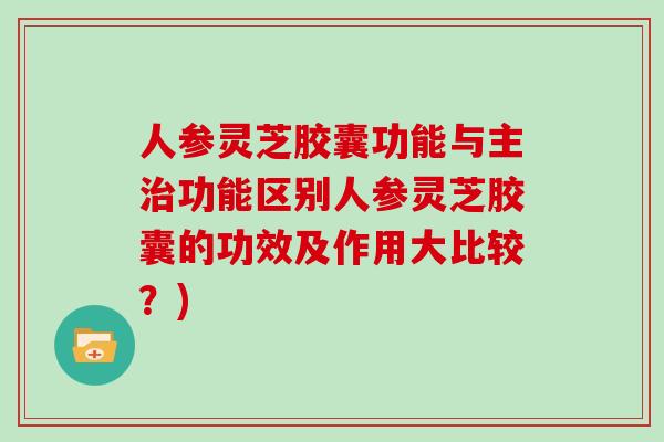 人参灵芝胶囊功能与主功能区别人参灵芝胶囊的功效及作用大比较？)