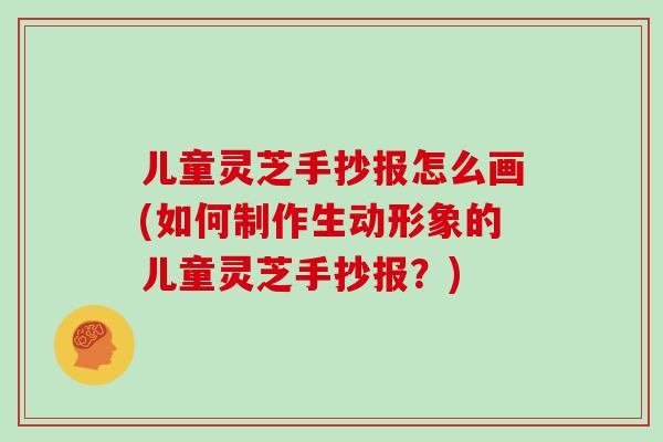 儿童灵芝手抄报怎么画(如何制作生动形象的儿童灵芝手抄报？)