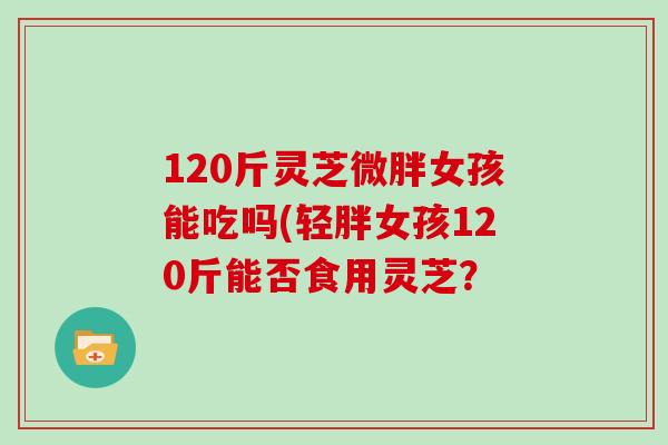 120斤灵芝微胖女孩能吃吗(轻胖女孩120斤能否食用灵芝？