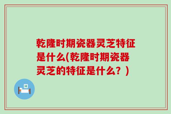 乾隆时期瓷器灵芝特征是什么(乾隆时期瓷器灵芝的特征是什么？)