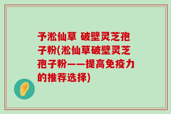 予淞仙草 破壁灵芝孢子粉(淞仙草破壁灵芝孢子粉——提高免疫力的推荐选择)