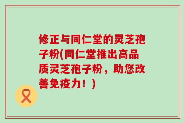 修正与同仁堂的灵芝孢子粉(同仁堂推出高品质灵芝孢子粉，助您改善免疫力！)