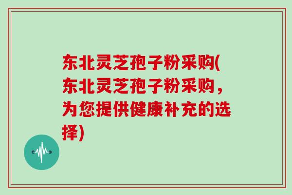 东北灵芝孢子粉采购(东北灵芝孢子粉采购，为您提供健康补充的选择)