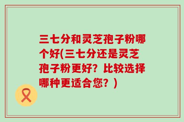 三七分和灵芝孢子粉哪个好(三七分还是灵芝孢子粉更好？比较选择哪种更适合您？)