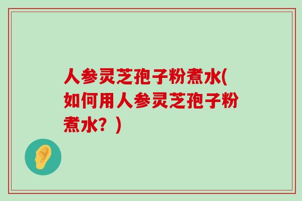 人参灵芝孢子粉煮水(如何用人参灵芝孢子粉煮水？)