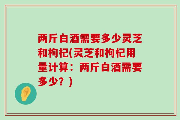 两斤白酒需要多少灵芝和枸杞(灵芝和枸杞用量计算：两斤白酒需要多少？)