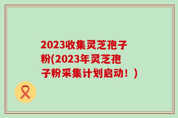 2023收集灵芝孢子粉(2023年灵芝孢子粉采集计划启动！)