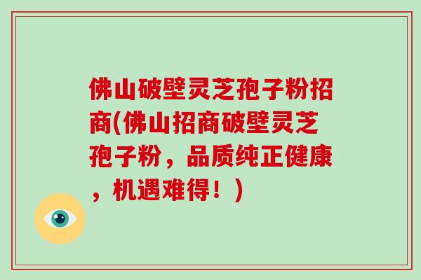 佛山破壁灵芝孢子粉招商(佛山招商破壁灵芝孢子粉，品质纯正健康，机遇难得！)