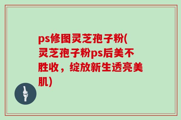 ps修图灵芝孢子粉(灵芝孢子粉ps后美不胜收，绽放新生透亮美肌)