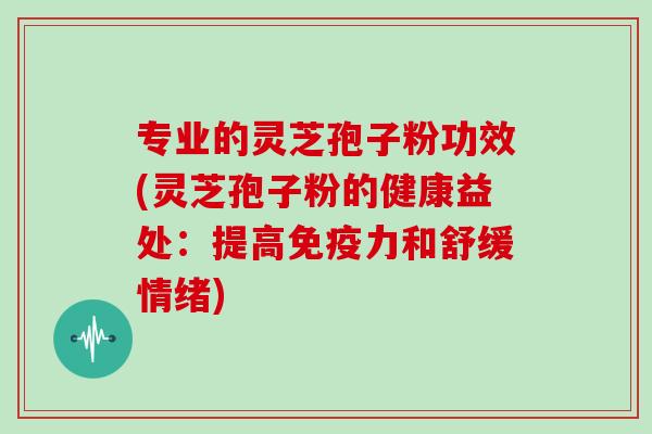 专业的灵芝孢子粉功效(灵芝孢子粉的健康益处：提高免疫力和舒缓情绪)