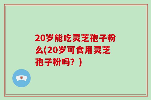 20岁能吃灵芝孢子粉么(20岁可食用灵芝孢子粉吗？)