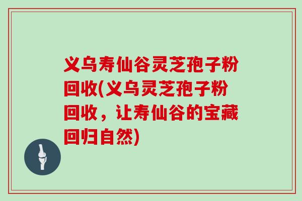 义乌寿仙谷灵芝孢子粉回收(义乌灵芝孢子粉回收，让寿仙谷的宝藏回归自然)