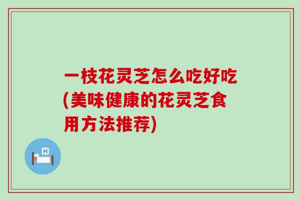 一枝花灵芝怎么吃好吃(美味健康的花灵芝食用方法推荐)