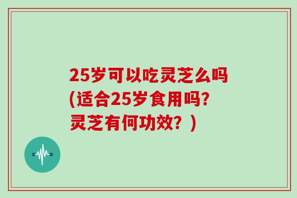 25岁可以吃灵芝么吗(适合25岁食用吗？灵芝有何功效？)