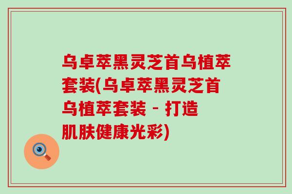 乌卓萃黑灵芝首乌植萃套装(乌卓萃黑灵芝首乌植萃套装 - 打造健康光彩)