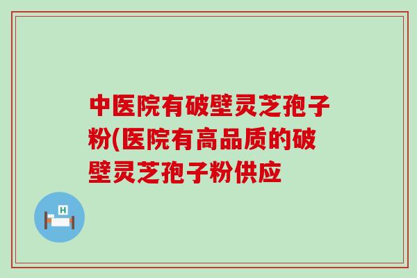 中医院有破壁灵芝孢子粉(医院有高品质的破壁灵芝孢子粉供应