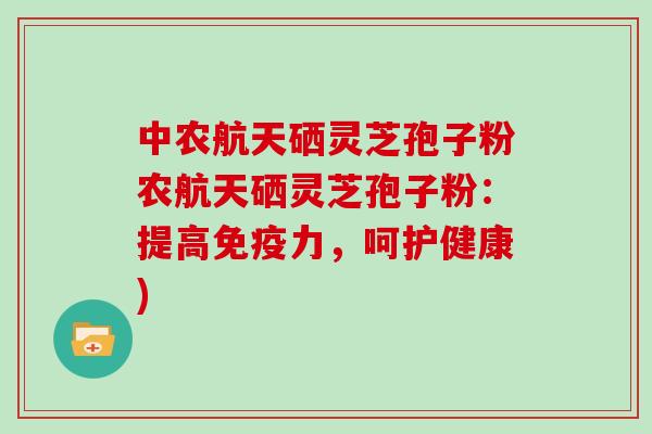 中农航天硒灵芝孢子粉农航天硒灵芝孢子粉：提高免疫力，呵护健康)