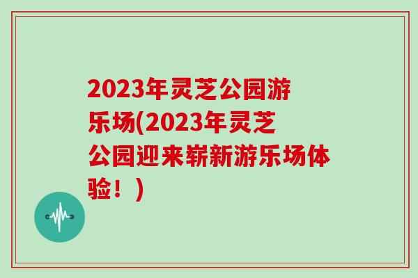 2023年灵芝公园游乐场(2023年灵芝公园迎来崭新游乐场体验！)