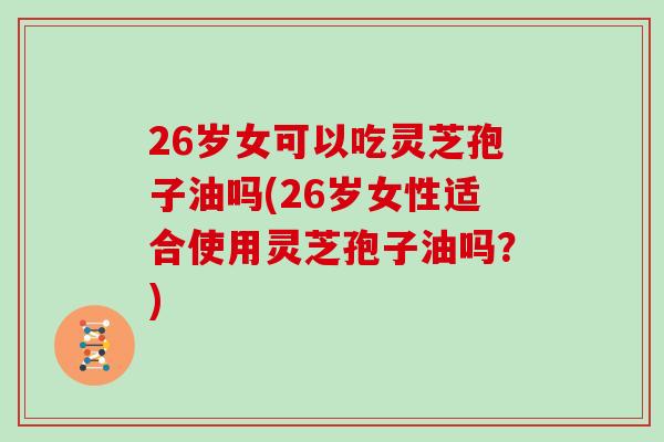 26岁女可以吃灵芝孢子油吗(26岁女性适合使用灵芝孢子油吗？)