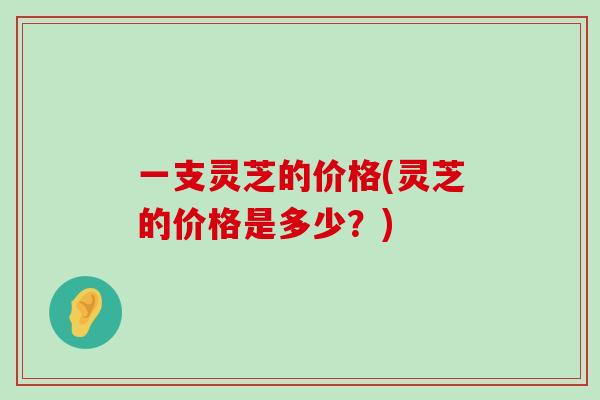 一支灵芝的价格(灵芝的价格是多少？)