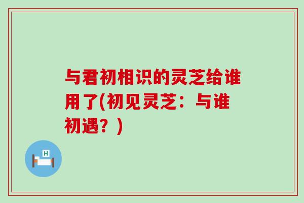 与君初相识的灵芝给谁用了(初见灵芝：与谁初遇？)