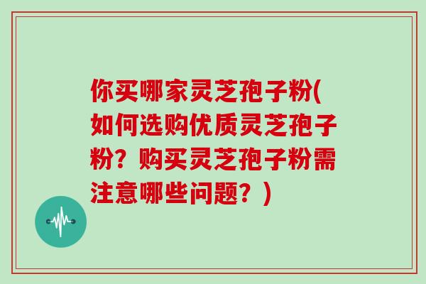 你买哪家灵芝孢子粉(如何选购优质灵芝孢子粉？购买灵芝孢子粉需注意哪些问题？)