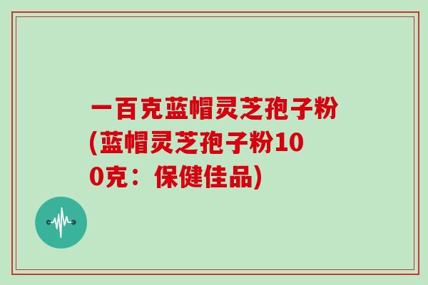 一百克蓝帽灵芝孢子粉(蓝帽灵芝孢子粉100克：保健佳品)