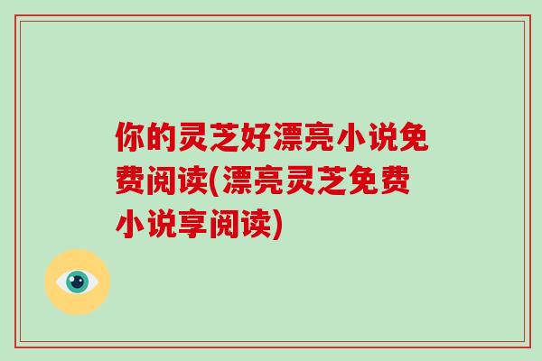 你的灵芝好漂亮小说免费阅读(漂亮灵芝免费小说享阅读)