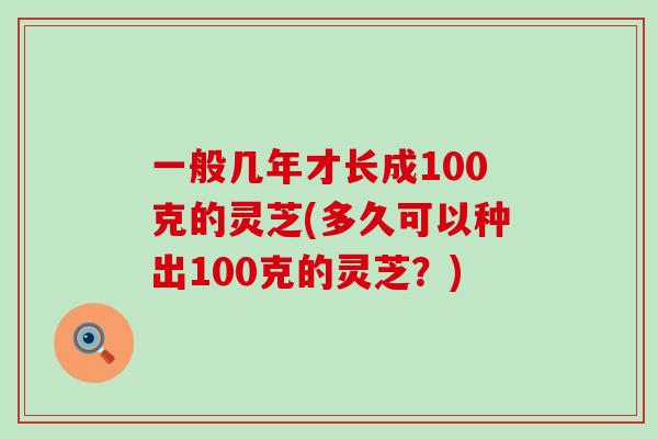 一般几年才长成100克的灵芝(多久可以种出100克的灵芝？)