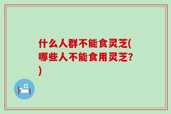 什么人群不能食灵芝(哪些人不能食用灵芝？)