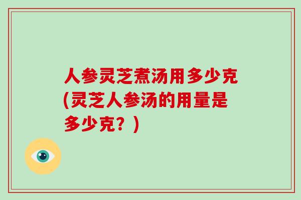 人参灵芝煮汤用多少克(灵芝人参汤的用量是多少克？)