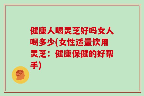 健康人喝灵芝好吗女人喝多少(女性适量饮用灵芝：健康保健的好帮手)