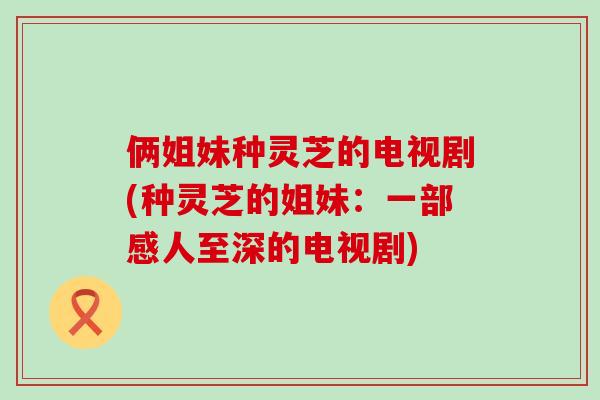 俩姐妹种灵芝的电视剧(种灵芝的姐妹：一部感人至深的电视剧)