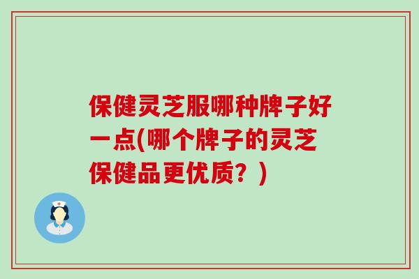 保健灵芝服哪种牌子好一点(哪个牌子的灵芝保健品更优质？)